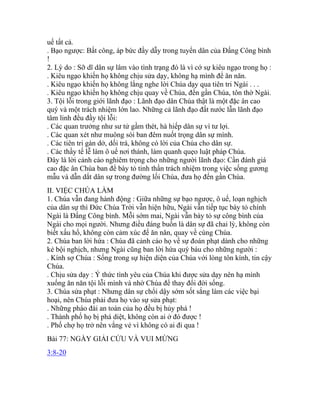 uế tất cả.
. Bạo ngược: Bất công, áp bức đầy dẫy trong tuyển dân của Đấng Công bình
!
2. Lý do : Sỡ dĩ dân sự lâm vào tình trạng đó là vì cớ sự kiêu ngạo trong họ :
. Kiêu ngạo khiến họ không chịu sửa dạy, không hạ mình để ăn năn.
. Kiêu ngạo khiến họ không lắng nghe lời Chúa dạy qua tiên tri Ngài . . .
. Kiêu ngạo khiến họ không chịu quay về Chúa, đến gần Chúa, tôn thờ Ngài.
3. Tội lỗi trong giới lãnh đạo : Lãnh đạo dân Chúa thật là một đặc ân cao
quý và một trách nhiệm lớn lao. Những cả lãnh đạo đất nước lẫn lãnh đạo
tâm linh đều đầy tội lỗi:
. Các quan trưởng như sư tử gầm thét, hà hiếp dân sự vì tư lợi.
. Các quan xét như muông sói ban đêm nuốt trọng dân sự mình.
. Các tiên tri gàn dở, dối trá, không có lời của Chúa cho dân sự.
. Các thầy tế lễ làm ô uế nơi thánh, làm quanh quẹo luật pháp Chúa.
Đây là lời cảnh cáo nghiêm trọng cho những người lãnh đạo: Cần đánh giá
cao đặc ân Chúa ban để bày tỏ tinh thần trách nhiệm trong việc sống gương
mẫu và dẫn dắt dân sự trong đường lối Chúa, đưa họ đến gần Chúa.
II. VIỆC CHÚA LÀM
1. Chúa vẫn đang hành động : Giữa những sự bạo ngược, ô uế, loạn nghịch
của dân sự thì Đức Chúa Trời vẫn hiện hữu, Ngài vẫn tiếp tục bày tỏ chính
Ngài là Đấng Công bình. Mỗi sớm mai, Ngài vẫn bày tỏ sự công bình của
Ngài cho mọi người. Nhưng điều đáng buồn là dân sự đã chai lỳ, không còn
biết xấu hổ, không còn cảm xúc để ăn năn, quay về cùng Chúa.
2. Chúa ban lời hứa : Chúa đã cảnh cáo họ về sự đoán phạt dành cho những
kẻ bội nghịch, nhưng Ngài cũng ban lời hứa quý báu cho những người :
. Kính sợ Chúa : Sống trong sự hiện diện của Chúa với lòng tôn kính, tin cậy
Chúa.
. Chịu sửa dạy : Ý thức tình yêu của Chúa khi được sửa dạy nên hạ mình
xuống ăn năn tội lỗi mình và nhờ Chúa để thay đổi đời sống.
3. Chúa sửa phạt : Nhưng dân sự chổi dậy sớm sốt sắng làm các việc bại
hoại, nên Chúa phải đưa họ vào sự sửa phạt:
. Những pháo đài an toàn của họ đều bị hủy phá !
. Thành phố họ bị phá diệt, không còn ai ở đó được !
. Phố chợ họ trở nên vắng vẻ vì không có ai đi qua !
Bài 77: NGÀY GIẢI CỨU VÀ VUI MỪNG
3:8-20
 