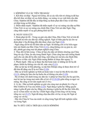 I. SÔPHÔNI VÀ CÁC TIÊN TRI KHÁC
1. Kết thúc sứ điệp : Ngoại trừ Giôna, tất cả các tiểu tiên tri chúng ta đã học
đều kết thúc sứ điệp với sự chiến thắng, vui mừng và sự vinh hiển cho dân
Chúa. Sôphôni đã bắt đầu sứ điệp bằng sự đoán phạt dân Chúa và kết thúc
sứ điệp trong sự hồi phục.
2. Điểm nhấn mạnh : Sôphôni đã nhấn mạnh về sự vui mừng của dân sự Đức
Chúa Trời và sự vui mừng của chính Đức Chúa Trời nơi dân Ngài. Ông
cũng nhấn mạnh về sự giải phóng khỏi tội lỗi.
II. NGÀY GIẢI CỨU
1. Đoán phạt tội lỗi : Trong sự giải cứu dân Chúa, Đức Chúa Trời sẽ trút đổ
sự thạnh nộ trên các dân tộc chống nghịch. Ngài sẽ thâu góp họ lại cho sự
đoán phạt vì họ đã đụng đến dân được chọn của Ngài (3:8).
. Ngài cũng cất bỏ tội lỗi khỏi dân sự Ngài: Sẽ không còn có kẻ kiêu ngạo
trên núi thánh của Đức Chúa Trời (3:11), cũng không còn sự gian ác, nói
dối, phỉnh gạt cùng mọi tội phạm nghịch cùng Chúa.
2. Thay đổi từ bên trong : Chúa sẽ ban cho dân sót khiêm nhường của Chúa
lòng tin cậy Chúa, ẩn náu trong Danh Ngài. Chúa cũng ban môi miếng thanh
sạch cho các dân để họ đều một lòng, một tiếng nói mà kêu cầu Danh Đức
Giêhôva và hầu việc Ngài (Hiện tượng Babên sẽ được đảo ngược ?).
3. Phước hạnh : Dân sự sẽ được tha thứ hoàn toàn về những tội lỗi họ đã
phạm, khiến họ không còn xấu hổ, mặc cảm (3:11).
. Dân sự tản lạc từ bốn phương, xa tận bên Êthiôpi cũng sẽ được đem trở về
đất hứa để dâng của lễ tạ ơn Chúa (3:10).
. Dân sự sẽ kinh nghiệm sự bình an hoàn toàn vì mọi kẻ thù đã bị tiêu diệt
(3:13), những kẻ làm cho họ buồn rầu sẽ không còn nữa (3:19).
. Họ sẽ được nổi danh trong các dân tộc vì phép lạ Chúa ban cho họ quá lớn,
mọi kẻ tan lạc trong mọi nước đều sẽ trở về (3:19-20) giữa tiếng ca ngợi vui
mừng. Họ cũng sẽ trở nên mạnh mẽ (3:16;).
4. Lý do : Dân sự kinh nghiệm sự giải cứu cùng mọi ơn phước là vì họ có
Đức Giêhôva là Vua của mình (3:15). Ngài đang ở giữa họ: Đấng quyền
năng ở giữa để giải cứu họ, Đấng yêu thương ở giữa họ để tha thứ, biến đổi,
an ủi và ban niềm vui cho họ. Chính Ngài cũng sẽ hòa lòng với họ trong
tiếng reo vui (3:17). Ngài đã từng chịu đau đớn với họ và nay thì Ngài sẽ
cùng vui với họ.
. Hãy tôn Chúa là Vua của mình và sống trong Ngài để kinh nghiệm niềm
vui trong Ngài.
Bài 78: ĐỨC CHÚA TRỜI QUA SÁCH SÔPHÔNI
 