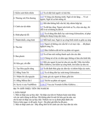 3. Kiểm soát thiên nhiên 1:3 Ta sẽ diệt loài người và loài thú.
4. Thương xót,Yêu thương
3:17 Vì lòng yêu thương mình, Ngài sẽ nín lặng. . . Vì cớ
ngươi, Ngài sẽ ca hát mừng rỡ.
5. Cảnh cáo tội nhân
2:1 Hỡi dân không biết xấu hổ, hãy nhóm hiệp lại.
3:7 Ta đã bảo rằng: Ngươi nên kính sợ Ta, chịu sửa dạy, thì
chỗ ở nó sẽ không bị dứt đi.
6. Hình phạt tội lỗi
1:12 Ta sẽ dùng đèn đuốc lục soát trong Giêrusalem, sẽ phạt
những kẻ đọng trong cặn rượu. . .
7. Thánh khiết, công bình 3:5 Mỗi buổi mai, Ngài tỏ sự công bình mình ra giữa sự sáng
8. Tha thứ
3:11 Ngươi sẽ không còn xấu hổ vì cớ mọi việc. . . đã phạm
nghịch cùng Ta.
3:15 Đức Giêhôva đã trừ bỏ sự phán xét ngươi.
9. Ban phước
3:9 Ta sẽ ban môi miếng thanh sạch cho các dân.
3:13 Chúng nó sẽ ăn và nằm ngủ, không ai làm cho kinh hãi.
10. Kêu gọi, chỉ dẫn
2:3 Hỡi các ngươi là mọi kẻ nhu mì của đất ! Hãy tìm kiếm
Đức Giêhôva, tìm kiếm sự công bình, tìm kiếm sự nhu mì.
11. Tạo Hóa quyền năng 3:8 Ta đã định thâu góp các dân tộc và nhóm hiệp các nước.
12. Đấng Toàn Tri 1:12 Ta sẽ dùng đèn lục soát trong Giêrusalem. . .
13. Nhậm lời cầu nguyện 2:3 hoặc giả các ngươi sẽ được giấu kín
15. Đấng Mếtsia lần I 3:15 Trừ bỏ sự phán xét ngươi.
16. Sự trị vì của VuaMếtsia 3:14-17 Vua của Ysơraên là Đức Giêhôva. . .
Bài 79: GIỚI THIỆU TIÊN TRI NAHUM
I. DẪN NHẬP
1. Một sứ điệp của sự hủy diệt : Sứ điệp của tiên tri Nahum hoàn toàn khác
với các sách chúng ta đã học: Đó không phải là một lời kêu gọi ăn năn, mà
chỉ là một sứ điệp của sự hủy diệt. Nahum rao ra sự đoán phạt dành cho
Ninive kiêu ngạo và đế quốc Asyri : Họ phải gặt điều họ đã gieo.
2. Một sứ điệp cảnh cáo : Đây đồng thời là lời cảnh cáo cho mọi dân tộc trên
 