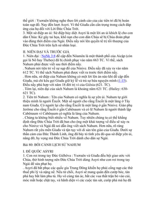 thế giới : Ysơraên không nghe theo lời cảnh cáo của các tiên tri đã bị hoàn
toàn sụp đổ. Nay đến lượt Asyri. Vì thế Giuđa cần cẩn trọng trong cách đáp
ứng của họ đối với Lời Đức Chúa Trời.
3. Một sứ điệp an ủi: Sứ điệp hủy diệt Asyri là một lời an ủi khích lệ cho con
dân Chúa: Kẻ gây tai họa, khổ nạn cho con dân Chúa sẽ bị Chúa đoán phạt
vào đúng thời điểm của Ngài. Điều nầy nói lên quyền tể trị tối thượng của
Đức Chúa Trời trên lịch sử nhân loại.
II. NIÊN ĐẠI VÀ TRƯỚC GIẢ
1. Niên đại : NaNk 3:8 đề cập đến Nôamôn là một thành phố của Aicập (còn
gọi là Nô hay Thebes) đã bị chinh phục vào năm 663 TC. Vì thế, sách
Nahum phải được viết sau thời điểm nầy.
. Nahum nói tiên tri về sự sụp đổ của Ninive. Điều nầy đã xảy ra vào năm
612 TC. Vì thế sách Nahum phải được viết ra trước thời điểm nầy.
. Hơn nữa, sứ điệp của Nahum không có một lời lên án nào khi đề cập đến
Giuđa, mà chỉ kêu gọi Giuđa giữ kỳ lễ và trả sự hứa nguyện mình (1:15).
Điều nầy phù hợp với năm 18 đời trị vì của Giôsia (621. TC).
. Tóm lại, niên đại của sách Nahum là khoảng năm 621 TC. (Hailey: 630-
621 TC).
2. Tiên tri Nahum : Tên của Nahum có nghĩa là sự yên ủi. Nahum tự giới
thiệu mình là người Êncốt. Một số người cho rằng Êncốt là một làng ở Tây
nam Giuđa. Có người lại cho rằng Êncốt là một làng ở gần Ninive. Giáo phụ
Jerôme cho rằng Êncốt ở gần Cabênaum và có lẽ Nahum là người thành lập
Cabênaum vì Cabênaum có nghĩa là làng của Nahum.
. Chúng ta không biết nhiều về Nahum. Tuy nhiên chúng ta có thể khẳng
định rằng Đức Chúa Trời đã ban cho ông một khải tượng về điều sẽ xảy ra
cho Ninive và Ngài đã soi dẫn ông viết sách Nahum. Hơn nữa, rõ ràng
Nahum rất yêu mến Giuđa và tận tụy với di sản tôn giáo của Giuđa. Dưới sự
thần cảm của Đức Thánh Linh, ông đã bày tỏ tình yêu đó qua sứ điệp yên ủi,
nâng đỡ, hy vọng mà Đức Chúa Trời dành cho dân sự Ngài.
Bài 80: BỐI CẢNH LỊCH SỬ NAHUM
I. ĐẾ QUỐC ASYRI
1. Con roi trong tay Đức Giêhôva : Ysơraên và Giuđa đều bội giao ước với
Chúa, thờ hình tượng nên Đức Chúa Trời dùng Asyri như con roi trong tay
Ngài để sửa phạt họ.
. Asyri đã bắt phục các quốc gia Trung Đông khiến họ phải cống nạp các thứ
thuế phi lý và nặng nề. Nếu từ chối, Asyri sẽ mang quân đến cướp bóc, tàn
phá hay bắt làm phu tù. Họ vô cùng tàn ác, bắt các vua thất trận bỏ vào củi,
móc mắt hoặc chặt tay, và hãnh diện vì các cuộc tàn sát, cướp phá mà họ đã
 