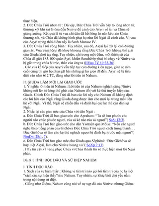 thực hiện.
2. Đức Chúa Trời nhơn từ : Dù vậy, Đức Chúa Trời vẫn bày tỏ lòng nhơn từ,
thương xót khi sai Giôna đến Ninive để cảnh cáo Asyri về tai vạ Chúa sẽ
giáng xuống. Kết quả là từ vua chí dân đã hết lòng ăn năn kêu xin Chúa
thương xót, và Chúa đã không hình phạt họ như lời Ngài đã cảnh cáo. Vị vua
của Asyri trong thời điểm nầy là Sanh Manase IV.
3. Đức Chúa Trời công bình : Tuy nhiên, sau đó, Asyri lại trở lại con đường
gian ác. Vua Sanchêríp đã khoe khoang rằng Đức Chúa Trời không thể giải
cứu Giuđa khỏi tay ông. Tuy nhiên, chỉ trong một đêm, một thiên sứ của
Chúa đã giết 185. 000 quân Syri, khiến Sanchêríp phải bỏ chạy về Ninive và
bị giết trong chùa Nítróc, thần của ông ta (IIVua 2V 19:35-36).
. Các vua kế tiếp của Asyri vẫn tiếp tục con đường kiêu ngạo, gian ác nên
cuối cùng thì giờ họ phải gặt hái những gì họ gieo đã đến. Asyri sẽ bị tiêu
diệt vào năm 612 TC, đúng như lời tiên tri Nahum.
II. GIUĐA LÀM MỚI LẠI GIAO ƯỚC
1. Ý nghĩa lời tiên tri Nahum : Lời tiên tri của Nahum nghịch cùng Ninive
không nổi lên từ lòng thù ghét của Nahum đối với kẻ thù truyền kiếp của
Giuđa. Chính Đức Chúa Trời đã ban các lời nầy cho Nahum để khẳng định
các lời hứa của Ngài rằng Giuđa đang được làm cho mới lại trong mối liên
hệ với Ngài. Vì thế, Ngài sẽ chiến đấu và đánh bại các kẻ thù của dân sự
Ngài.
2. Nhắc lại các giao ước của Chúa với dân Ngài :
a. Đức Chúa Trời đã ban giao ước cho Apraham: “Ta sẽ ban phước cho
người nào chúc phước ngươi, rủa sả kẻ nào rủa sả ngươi”( SaSt 12:3).
b. Đức Chúa Trời ban giao ước cho dân Ysơraên qua Môise: “Nếu các ngươi
nghe theo tiếng phán của Giêhôva Đức Chúa Trời ngươi cách trung thành. . .
Đức Giêhôva sẽ làm cho kẻ thù nghịch ngươi bị đánh bại trước mặt ngươi”(
PhuDnl 28:1, 7).
c. Đức Chúa Trời ban giao ước cho Giuđa qua Sôphôni: “Đức Giêhôva sẽ
hủy diệt Asyri, làm cho Ninive hoang vu”( SoXp 2:13).
. Hãy tin cậy và vâng phục Chúa vì Chúa thành tín sẽ thực hiện mọi lời Ngài
phán.
Bài 81: TÍNH ĐỘC ĐÁO VÀ SỨ ĐIỆP NAHUM
I. TÍNH ĐỘC ĐÁO
1. Sách của sự hiện thấy : Không vị tiên tri nào gọi lời tiên tri của họ là một
“sách của sự hiện thấy”như Nahum. Tuy nhiên, sự khác biệt chủ yếu nằm
trong nội dung sứ điệp.
. Giống như Giôna, Nahum cũng nói về sự sụp đổ của Ninive, nhưng Giôna
 