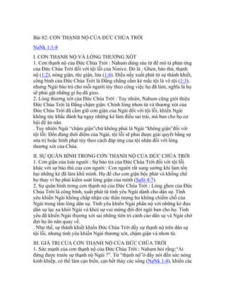 Bài 82: CƠN THẠNH NỘ CỦA ĐỨC CHÚA TRỜI
NaNk 1:1-8
I. CƠN THẠNH NỘ VÀ LÒNG THƯƠNG XÓT
1. Cơn thạnh nộ của Đức Chúa Trời : Nahum dùng sáu từ để mô tả phản ứng
của Đức Chúa Trời đối với tội lỗi của Ninive. Đó là : Ghen, báo thù, thạnh
nộ (1:2), nóng giận, tức giận, lửa (1:6). Điều nầy xuất phát từ sự thánh khiết,
công bình của Đức Chúa Trời là Đấng chẳng cầm kẻ mắc tội là vô tội (1:3),
nhưng Ngài báo trả cho mỗi người tùy theo công việc họ đã làm, nghĩa là họ
sẽ phải gặt những gì họ đã gieo.
2. Lòng thương xót của Đức Chúa Trời : Tuy nhiên, Nahum cũng giới thiệu
Đức Chúa Trời là Đấng chậm giận: Chính lòng nhơn từ và thương xót của
Đức Chúa Trời đã cầm giữ cơn giận của Ngài đối với tội lỗi, khiến Ngài
không tức khắc đánh hạ ngay những kẻ làm điều sai trái, mà ban cho họ cơ
hội để ăn năn.
. Tuy nhiên Ngài “chậm giận”chứ không phải là Ngài “không giận”đối với
tội lỗi: Đến đúng thời điểm của Ngài, tội lỗi sẽ phải được giải quyết bằng sự
sửa trị hoặc hình phạt tùy theo cách đáp ứng của tội nhân đối với lòng
thương xót của Chúa.
II. SỰ QUÂN BÌNH TRONG CƠN THẠNH NỘ CỦA ĐỨC CHÚA TRỜI
1. Cơn giận của loài người : Sự báo trả của Đức Chúa Trời đối với tội lỗi
khác với sự báo thù của con người : Con người rất sung sướng khi làm tổn
hại những kẻ đã làm khổ mình. Họ để cho cơn giận bộc phát và khống chế
họ thay vì họ phải kiểm soát lòng giận của mình (SaSt 4:7).
2. Sự quân bình trong cơn thạnh nộ của Đức Chúa Trời : Lòng ghen của Đức
Chúa Trời là công bình, xuất phát từ tình yêu Ngài dành cho dân sự. Tình
yêu khiến Ngài không chấp nhận các thần tượng hư không chiếm chỗ của
Ngài trong tấm lòng dân sự. Tình yêu khiến Ngài phẩn nộ với những kẻ đưa
dân sự lạc xa khỏi Ngài và khỏi sự vui mừng đời đời ngài ban cho họ. Tình
yêu đã khiến Ngài thương xót sai những tiên tri cảnh cáo dân sự và Ngài chờ
đợi họ ăn năn quay về.
. Như thế, sự thánh khiết khiến Đức Chúa Trời đầy sự thạnh nộ trên dân sự
tội lỗi, nhưng tình yêu khiến Ngài thương xót, chậm giận và nhơn từ.
III. GIÁ TRỊ CỦA CƠN THẠNH NỘ CỦA ĐỨC CHÚA TRỜI
1. Sức mạnh của cơn thạnh nộ của Đức Chúa Trời : Nahum hỏi rằng:“Ai
đứng được trước sự thạnh nộ Ngài ?”. Từ “thạnh nộ”ở đây nói đến sức nóng
kinh khiếp, có thể làm cạn biển, cạn hết thảy các sông (NaNk 1:4), khiến các
 