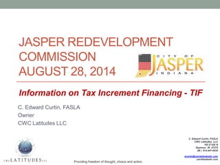 JASPER REDEVELOPMENT COMMISSION AUGUST 28, 2014 
C. Edward Curtin, FASLA 
Owner 
CWC Latitudes LLC 
C. Edward Curtin, FASLA CWC Latitudes, LLC 193 E 925 N Seymour, IN 47274 (M ) 812-447-0826 ecurtin@cwclatitudesllc.com cwcltitudesllc.com 
Providing freedom of thought, choice and action. 
Information on Tax Increment Financing - TIF  
