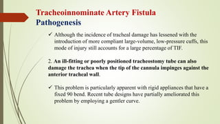 Tracheoinnominate Artery Fistula
Pathogenesis
 Although the incidence of tracheal damage has lessened with the
introduction of more compliant large-volume, low-pressure cuffs, this
mode of injury still accounts for a large percentage of TIF.
2. An ill-fitting or poorly positioned tracheostomy tube can also
damage the trachea when the tip of the cannula impinges against the
anterior tracheal wall.
 This problem is particularly apparent with rigid appliances that have a
fixed 90 bend. Recent tube designs have partially ameliorated this
problem by employing a gentler curve.
 