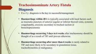 Tracheoinnominate Artery Fistula
Diagnosis
• E a r l y diagnosis is the key to successfulmanagement
• Haemorrhage within 48 h is typically associated with local factors such
as traumatic puncture of anterior jugular or inferior thyroid veins, systemic
coagulopathy, erosions secondary to tracheal suction or
bronchopneumonia
• Haemorrhage occurring 3 days to 6 weeks after tracheostomy should be
thought of as a result of TIF until proven otherwise.
• Haemorrhage occurring after more than 6 weeks is rarely related to
TIF and more likely to be secondary to granulation tissue,
tracheobronchitis or malignancy.
 