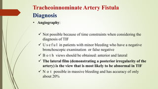Tracheoinnominate Artery Fistula
Diagnosis
• Angiography:
 Not possible because of time constraints when considering the
diagnosis of TIF
 U s e f u l in patients with minor bleeding who have a negative
bronchoscopic examination or false negative
 B o t h views should be obtained: anterior and lateral
 The lateral film (demonstrating a posterior irregularity of the
artery) is the view that is most likely to be abnormal in TIF
 N o t possible in massive bleeding and has accuracy of only
about 20%
 