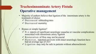 Tracheoinnominate Artery Fistula
Operative management
• Majority of authors believe that ligation of the innominate artery is the
treatment of choice
 Decreased rebleedingrates
 Decreased mortality
• Bypass or simple ligation?
 N o reports of significant neurologic sequelae or vascular complications
associated with innominate artery ligation
 Restoration of flow may not becrucial
 However, reported survivors with intact neurologic function have
had an average age of 24.5
 Ligation may only be safe in patients without atherosclerosis
 