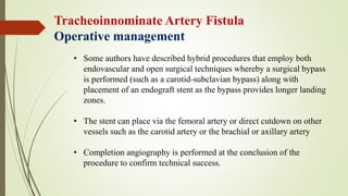 Tracheoinnominate Artery Fistula
Operative management
• Some authors have described hybrid procedures that employ both
endovascular and open surgical techniques whereby a surgical bypass
is performed (such as a carotid-subclavian bypass) along with
placement of an endograft stent as the bypass provides longer landing
zones.
• The stent can place via the femoral artery or direct cutdown on other
vessels such as the carotid artery or the brachial or axillary artery
• Completion angiography is performed at the conclusion of the
procedure to confirm technical success.
 