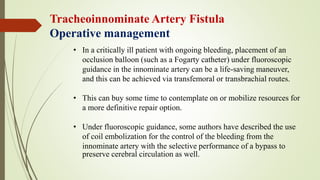 • In a critically ill patient with ongoing bleeding, placement of an
occlusion balloon (such as a Fogarty catheter) under fluoroscopic
guidance in the innominate artery can be a life-saving maneuver,
and this can be achieved via transfemoral or transbrachial routes.
• This can buy some time to contemplate on or mobilize resources for
a more definitive repair option.
• Under fluoroscopic guidance, some authors have described the use
of coil embolization for the control of the bleeding from the
innominate artery with the selective performance of a bypass to
preserve cerebral circulation as well.
Tracheoinnominate Artery Fistula
Operative management
 