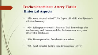 Tracheoinnominate Artery Fistula
Historical Aspects
• 1879- Korte reported a fatal TIF in 5-year old child with diphtheria
after tracheostomy
• 1924- Schlaepter reviewed 115 cases of fatal hemorrhage after
tracheostomy and documented that the innominate artery was
involved in most cases
• 1964- Silen reported the first short-term survivor
• 1968- Reich reported the first long-term survivor of TIF
 