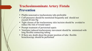 Tracheoinnominate Artery Fistula
Prevention
 Pliable noncreative tracheostomy tubs preferable
 Cuff pressures should be monitored frequently and should not
exceed 20 mm Hg
 Tight closure of the tracheostomy skin incision should be avoided to
reduce the risk of wound sepsis
 Prompt treatment of peristomal sepsis
 Ventilator induced tracheostomy movement should be minimized with
long flexible connecting tubing
 If there any doubt about the proper position of tube flexible
bronchoscopy should be performed
 