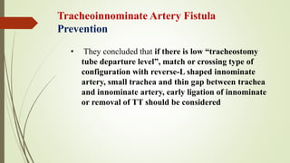 • They concluded that if there is low “tracheostomy
tube departure level”, match or crossing type of
configuration with reverse-L shaped innominate
artery, small trachea and thin gap between trachea
and innominate artery, early ligation of innominate
or removal of TT should be considered
Tracheoinnominate Artery Fistula
Prevention
 