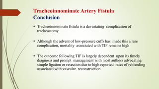 Tracheoinnominate Artery Fistula
Conclusion
 Tracheoinnominate fistula is a devastating complication of
tracheostomy
 Although the advent of low-pressure cuffs has made this a rare
complication, mortality associated with TIF remains high
 The outcome following TIF is largely dependent upon its timely
diagnosis and prompt management with most authors advocating
simple ligation or resection due to high reported rates of rebleeding
associated with vascular reconstruction
 