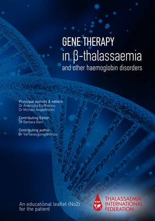 GENE THERAPY
in β-thalassaemia
and other haemoglobin disorders
An educational leaflet (No2)
for the patient
Prinicipal authors & editors:
Dr Androulla Eleftheriou
Dr Michael Angastiniotis
Contributing Editor:
Dr Barbara Bain
Contributing author:
Dr Varnavas Constantinou
 