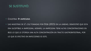 SE SUSTITUYÓ:
• COLISTINA  AMPICILINA
• LAS MUESTRAS DE E. COLI TOMADAS POR DZIB (2015) EN LA UNIDAD, DEMOSTRÓ QUE ESTA
ERA SUCEPTIBLE A AMPICILINA, ADEMÁS, LA AMPICILINA TIENE ALTAS CONCENTRACIONES EN
BILIS LO QUE LE OTORGA UNA ALTA CONCENTRACIÓN EN TRACTO GASTROINTESTINAL, POR
LO QUE ES EFECTIVO EN INFECCIONES ES ESTE.
 