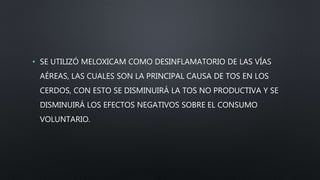 • SE UTILIZÓ MELOXICAM COMO DESINFLAMATORIO DE LAS VÍAS
AÉREAS, LAS CUALES SON LA PRINCIPAL CAUSA DE TOS EN LOS
CERDOS, CON ESTO SE DISMINUIRÁ LA TOS NO PRODUCTIVA Y SE
DISMINUIRÁ LOS EFECTOS NEGATIVOS SOBRE EL CONSUMO
VOLUNTARIO.
 
