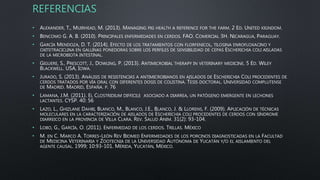 REFERENCIAS
• ALEXANDER, T., MUIRHEAD, M. (2013). MANAGING PIG HEALTH A REFERENCE FOR THE FARM. 2 ED. UNITED KIGNDOM.
• BENCOMO G. A. B. (2010). PRINCIPALES ENFERMEDADES EN CERDOS. FAO. COMERCIAL 3H. NICARAGUA, PARAGUAY.
• GARCÍA MENDOZA, D. T. (2014). EFECTO DE LOS TRATAMIENTOS CON FLORFENICOL, TILOSINA ENROFLOXACINO Y
OXITETRACICLINA EN GALLINAS PONEDORAS SOBRE LOS PERFILES DE SENSIBILIDAD DE CEPAS ESCHERICHIA COLI AISLADAS
DE LA MICROBIOTA INTESTINAL.
• GIGUERE, S., PRESCOTT, J., DOWLING, P. (2013). ANTIMICROBIAL THERAPY IN VETERINARY MEDICINE. 5 ED. WILEY
BLACKWELL. USA, IOWA.
• JURADO, S. (2013). ANÁLISIS DE RESISTENCIAS A ANTIMICROBIANOS EN AISLADOS DE ESCHERICHIA COLI PROCEDENTES DE
CERDOS TRATADOS POR VÍA ORAL CON DIFERENTES DOSIS DE COLISTINA. TESIS DOCTORAL. UNIVERSIDAD COMPLUTENSE
DE MADRID. MADRID, ESPAÑA. P. 76
• LAMANA, J.M. (2011). EL CLOSTRIDIUM DIFFICILE ASOCIADO A DIARREA, UN PATÓGENO EMERGENTE EN LECHONES
LACTANTES. CYSP. 40: 56
• LAZO, L., GHIZLANE DAHBI, BLANCO, M., BLANCO, J.E., BLANCO, J. & LLORENS, F. (2009). APLICACIÓN DE TÉCNICAS
MOLECULARES EN LA CARACTERIZACIÓN DE AISLADOS DE ESCHERICHIA COLI PROCEDENTES DE CERDOS CON SÍNDROME
DIARREICO EN LA PROVINCIA DE VILLA CLARA. REV. SALUD ANIM. 31(2): 93-104.
• LOBO, G., GARCÍA, O. (2011). ENFERMEDAD DE LOS CERDOS. TRILLAS. MÉXICO
• M. EN C. MARCO A. TORRES-LEÓN REV BIOMED ENFERMEDADES DE LOS PORCINOS DIAGNOSTICADAS EN LA FACULTAD
DE MEDICINA VETERINARIA Y ZOOTECNIA DE LA UNIVERSIDAD AUTÓNOMA DE YUCATÁN Y/O EL AISLAMIENTO DEL
AGENTE CAUSAL. 1999; 10:93-101. MÉRIDA, YUCATÁN, MÉXICO.
 