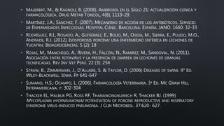 • MALERBAT, M., & RAGNOLI, B. (2008). AMBROXOL EN EL SIGLO 21: ACTUALIZACIÓN CLÍNICA Y
FARMACOLÓGICA. DRUG METAB TOXICOL, 4(8), 1119-29.
• MARTÍNEZ, J.A.; SÁNCHEZ, F. (2007). MECANISMO DE ACCIÓN DE LOS ANTIBIÓTICOS. SERVICIO
DE ENFERMEDADES INFECCIOSAS. HOSPITAL CLÍNIC. BARCELONA. ESPAÑA. JANO. 1660: 32-33
• RODRÍGUEZ, R.I., ROSADO, A., GUITIÉRREZ, E., BOLIO, M., OJEDA, M., SIERRA, E., PULIDO, M.O.,
ANDRADE, R.J. (2012). ISOSPOROSIS PORCINA: UNA ENFERMEDAD ENTÉRICA EN LECHONES DE
YUCATÁN. BIOAGROCIENCIAS. 5 (2): 18
• ROJAS, M., MANCHEGO, A., RIVERA, H., FALCÓN, N., RAMIREZ, M., SANDOVAL, N. (2011).
ASOCIACIÓN ENTRE ROTAVIRUS Y LA PRESENCIA DE DIARREA EN LECHONES DE GRANJAS
TECNIFICADAS. REV INV VET PERÚ. 22 (3): 254
• STRAW, B., ZIMMERMAN, J., D’ALLAIRE, S. & TAYLOR, D. (2006) DISEASES OF SWINE. 9° ED.
WILEY-BLACKWELL. IOWA. PP 641-647
• SUMANO, H.S.; OCAMPO, L. (2006). FARMACOLOGÍA VETERINARIA. 3ª ED. MC GRAW HILL
INTERAMERICANA. P. 302-304
• THACKER EL, HALBUR PG, ROSS RF, THANAWONGNUWECH R, THACKER BJ. (1999)
MYCOPLASMA HYOPNEUMONIAE POTENTIATION OF PORCINE REPRODUCTIVE AND RESPIRATORY
SYNDROME VIRUS-INDUCED PNEUMONIA. J CLIN MICROBIOL. 37:620- 627.
 
