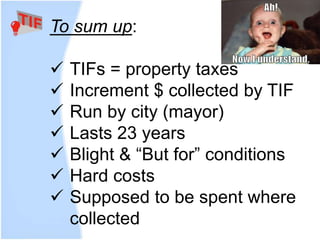 To sum up:
 TIFs = property taxes
 Increment $ collected by TIF
 Run by city (mayor)
 Lasts 23 years
 Blight & “But for” conditions
 Hard costs
 Supposed to be spent where
collected
 