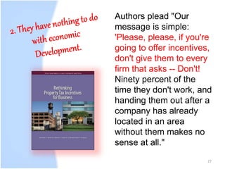 27
Authors plead "Our
message is simple:
'Please, please, if you're
going to offer incentives,
don't give them to every
firm that asks -- Don't!
Ninety percent of the
time they don't work, and
handing them out after a
company has already
located in an area
without them makes no
sense at all."
 
