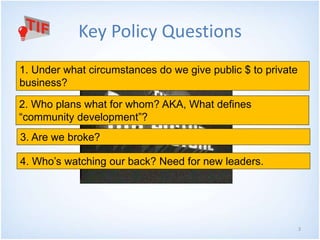 3
Key Policy Questions
1. Under what circumstances do we give public $ to private
business?
2. Who plans what for whom? AKA, What defines
“community development”?
3. Are we broke?
4. Who’s watching our back? Need for new leaders.
 