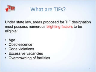 8
What are TIFs?
Under state law, areas proposed for TIF designation
must possess numerous blighting factors to be
eligible:
• Age
• Obsolescence
• Code violations
• Excessive vacancies
• Overcrowding of facilities
 