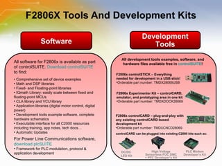 F2806X Tools And Development Kits Software Development Tools All software for F2806x is available as part of controlSUITE.  Download controlSUITE  to find: Comprehensive set of device examples Math and DSP libraries Fixed- and Floating-point libraries IQmath Library: easily scale between fixed and floating-point MCUs CLA library and VCU library Application libraries (digital motor control, digital power) Development tools example software, complete hardware schematics Executable interface for all C2000 resources including training, app notes, tech docs… Automatic Updates For Power Line Communications software,  download plcSUITE Framework for PLC modulation, protocol & application development DC/DC  LED Kit PLC Modem Developer’s Kit High Voltage Sensorless FOC DMC + PFC Developer’s Kit controlCARD can be plugged into existing C2000 kits such as: F2806x controlSTICK – Everything needed for development in a USB stick! Orderable part number: TMDX28069USB  F2806x Experimenter Kit – controlCARD, emulator, and prototyping area in one kit Orderable part number: TMDXDOCK28069 F2806x controlCARD – plug-and-play with any existing controlCARD-based development kit Orderable part number: TMDXCNCD28069 All development tools examples, software, and hardware files available free in  controlSUITE ! 