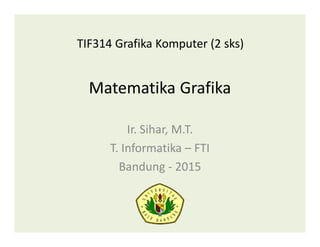 Matematika Grafika
Ir. Sihar, M.T.
T. Informatika – FTI
Bandung - 2015
TIF314 Grafika Komputer (2 sks)
 