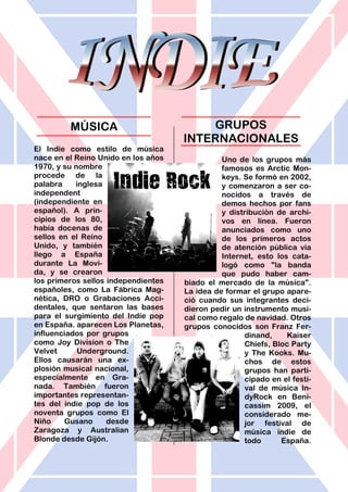 El Indie como estilo de música
nace en el Reino Unido en los años
1970, y su nombre
procede de la
palabra inglesa
independent
(independiente en
español). A prin-
cipios de los 80,
había docenas de
sellos en el Reino
Unido, y también
llego a España
durante La Movi-
da, y se crearon
los primeros sellos independientes
españoles, como La Fábrica Mag-
nética, DRO o Grabaciones Acci-
dentales, que sentaron las bases
para el surgimiento del Indie pop
en España. aparecen Los Planetas,
influenciados por grupos
como Joy Division o The
Velvet Underground.
Ellos causarán una ex-
plosión musical nacional,
especialmente en Gra-
nada. También fueron
importantes representan-
tes del indie pop de los
noventa grupos como El
Niño Gusano desde
Zaragoza y Australian
Blonde desde Gijón.
Uno de los grupos más
famosos es Arctic Mon-
keys. Se formó en 2002,
y comenzaron a ser co-
nocidos a través de
demos hechos por fans
y distribución de archi-
vos en línea. Fueron
anunciados como uno
de los primeros actos
de atención pública vía
Internet, esto los cata-
logó como "la banda
que pudo haber cam-
biado el mercado de la música".
La idea de formar el grupo apare-
ció cuando sus integrantes deci-
dieron pedir un instrumento musi-
cal como regalo de navidad. Otros
grupos conocidos son Franz Fer-
dinand, Kaiser
Chiefs, Bloc Party
y The Kooks. Mu-
chos de estos
grupos han parti-
cipado en el festi-
val de música In-
dyRock en Beni-
cassim 2009, el
considerado me-
jor festival de
música indie de
todo España.
MÚSICA GRUPOS
INTERNACIONALES
 