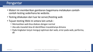 Pengantar
• Materi ini memberikan gambaran bagaimana melakukan contoh-
contoh testing sederhana ke website.
• Testing dilakukan dari luar ke server/hosting web
• Tujuan testing Web ini antara lain untuk :
• Memastikan web bisa diakses dengan normal
• Jika ada masalah bisa di identifikasi masalahanya dimana
• Pada tingkatan lanjut menguji optimasi dari web, error pada web, performa,
dll
6/10/2021 Imam Suharjo - https://fti.mercubuana-yogya.ac.id 2
 