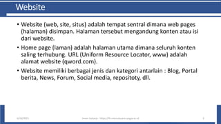 Website
• Website (web, site, situs) adalah tempat sentral dimana web pages
(halaman) disimpan. Halaman tersebut mengandung konten atau isi
dari website.
• Home page (laman) adalah halaman utama dimana seluruh konten
saling terhubung. URL (Uniform Resource Locator, www) adalah
alamat website (qword.com).
• Website memiliki berbagai jenis dan kategori antarlain : Blog, Portal
berita, News, Forum, Social media, repositoty, dll.
6/10/2021 Imam Suharjo - https://fti.mercubuana-yogya.ac.id 3
 
