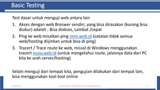 Basic Testing
Test dasar untuk menguji web antara lain
1. Akses dengan web Broswer sendiri, yang bisa dirasakan (kurang bisa
diukur) adalah : Bisa diakses, Lambat /cepat
2. Ping ke web misalkan ping imm.web.id (catatan tidak semua
web/hosting diijinkan untuk bisa di ping)
3. Tracert / Trace route ke web, missal di Windows menggunakan
tracert nunu.web.id (untuk mengetahui route, jalannya data dari PC
kita ke arah server/hosting)
Selain menguji dari tempat kita, pengujian dilakukan dari tempat lain,
bisa menggunakan tool-tool online
6/10/2021 Imam Suharjo - https://fti.mercubuana-yogya.ac.id 4
 