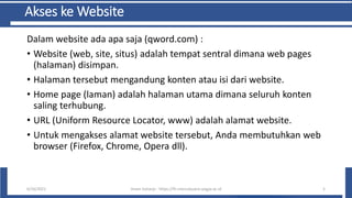 Akses ke Website
Dalam website ada apa saja (qword.com) :
• Website (web, site, situs) adalah tempat sentral dimana web pages
(halaman) disimpan.
• Halaman tersebut mengandung konten atau isi dari website.
• Home page (laman) adalah halaman utama dimana seluruh konten
saling terhubung.
• URL (Uniform Resource Locator, www) adalah alamat website.
• Untuk mengakses alamat website tersebut, Anda membutuhkan web
browser (Firefox, Chrome, Opera dll).
6/10/2021 Imam Suharjo - https://fti.mercubuana-yogya.ac.id 5
 
