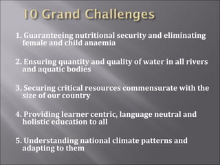 1. Guaranteeing nutritional security and eliminating
female and child anaemia
2. Ensuring quantity and quality of water in all rivers
and aquatic bodies
3. Securing critical resources commensurate with the
size of our country
4. Providing learner centric, language neutral and
holistic education to all
5. Understanding national climate patterns and
adapting to them
 