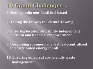 6. Making India non-fossil fuel based
7. Taking the railway to Leh and Tawang
8. Ensuring location and ability independent
electoral and financial empowerment
9. Developing commercially viable decentralised
and distributed energy for all
10. Ensuring universal eco-friendly waste
management
 