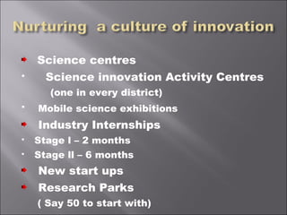 Science centres
 Science innovation Activity Centres
(one in every district)
 Mobile science exhibitions
Industry Internships
 Stage l – 2 months
 Stage ll – 6 months
New start ups
Research Parks
( Say 50 to start with)
 