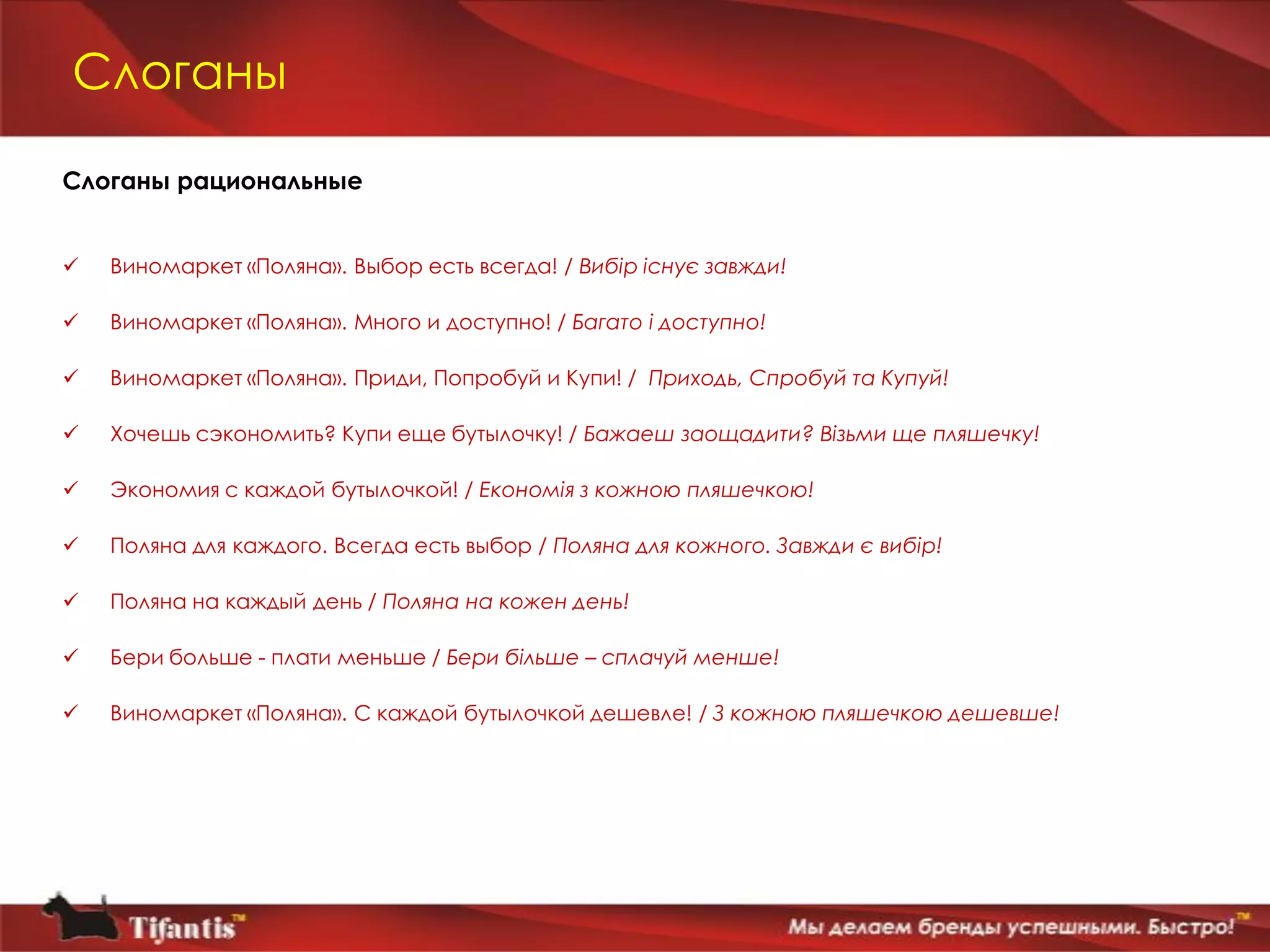 Слоганы

Слоганы рациональные


   Виномаркет «Поляна». Выбор есть всегда! / Вибір існує завжди!

   Виномаркет «Поляна». Много и доступно! / Багато і доступно!

   Виномаркет «Поляна». Приди, Попробуй и Купи! / Приходь, Спробуй та Купуй!

   Хочешь сэкономить? Купи еще бутылочку! / Бажаеш заощадити? Візьми ще пляшечку!

   Экономия с каждой бутылочкой! / Економія з кожною пляшечкою!

   Поляна для каждого. Всегда есть выбор / Поляна для кожного. Завжди є вибір!

   Поляна на каждый день / Поляна на кожен день!

   Бери больше - плати меньше / Бери бiльше – сплачуй менше!

   Виномаркет «Поляна». С каждой бутылочкой дешевле! / З кожною пляшечкою дешевше!
 