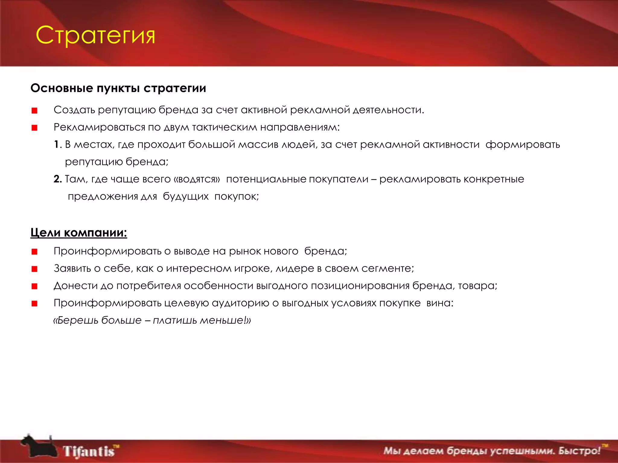 Стратегия

Основные пункты стратегии
   Создать репутацию бренда за счет активной рекламной деятельности.
   Рекламироваться по двум тактическим направлениям:
   1. В местах, где проходит большой массив людей, за счет рекламной активности формировать
     репутацию бренда;
   2. Там, где чаще всего «водятся» потенциальные покупатели – рекламировать конкретные
     предложения для будущих покупок;


Цели компании:
   Проинформировать о выводе на рынок нового бренда;
   Заявить о себе, как о интересном игроке, лидере в своем сегменте;
   Донести до потребителя особенности выгодного позиционирования бренда, товара;
   Проинформировать целевую аудиторию о выгодных условиях покупке вина:
   «Берешь больше – платишь меньше!»
 