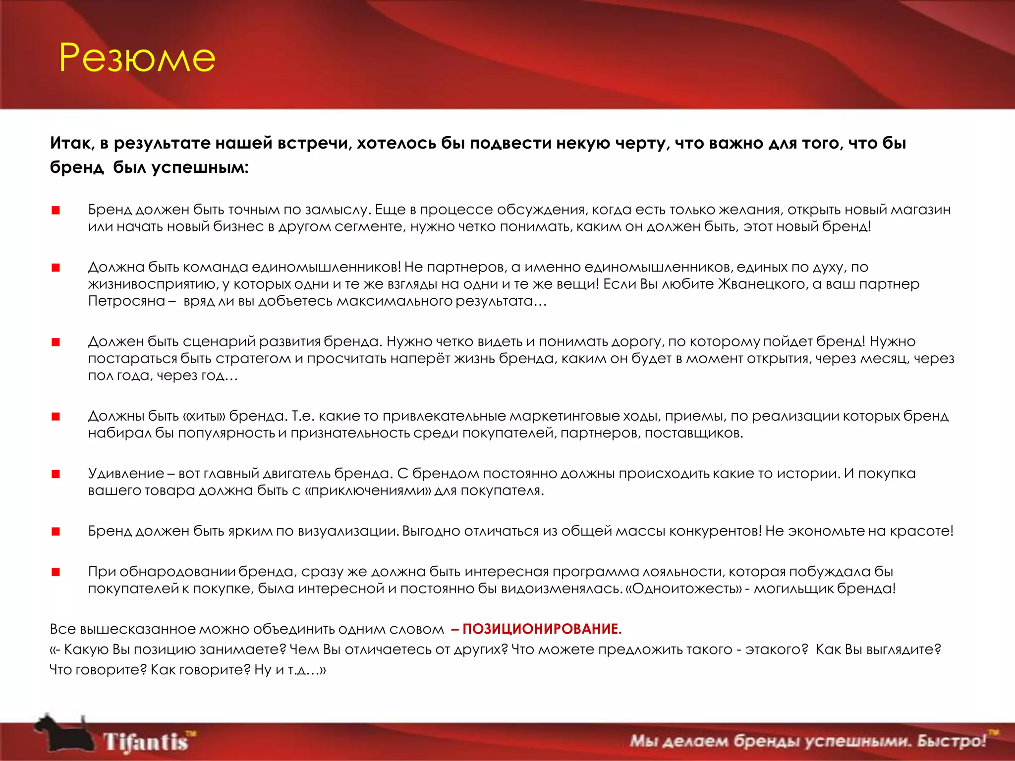 Резюме
Итак, в результате нашей встречи, хотелось бы подвести некую черту, что важно для того, что бы
бренд был успешным:

     Бренд должен быть точным по замыслу. Еще в процессе обсуждения, когда есть только желания, открыть новый магазин
     или начать новый бизнес в другом сегменте, нужно четко понимать, каким он должен быть, этот новый бренд!

     Должна быть команда единомышленников! Не партнеров, а именно единомышленников, единых по духу, по
     жизнивосприятию, у которых одни и те же взгляды на одни и те же вещи! Если Вы любите Жванецкого, а ваш партнер
     Петросяна – вряд ли вы добъетесь максимального результата…

     Должен быть сценарий развития бренда. Нужно четко видеть и понимать дорогу, по которому пойдет бренд! Нужно
     постараться быть стратегом и просчитать наперѐт жизнь бренда, каким он будет в момент открытия, через месяц, через
     пол года, через год…

     Должны быть «хиты» бренда. Т.е. какие то привлекательные маркетинговые ходы, приемы, по реализации которых бренд
     набирал бы популярность и признательность среди покупателей, партнеров, поставщиков.

     Удивление – вот главный двигатель бренда. С брендом постоянно должны происходить какие то истории. И покупка
     вашего товара должна быть с «приключениями» для покупателя.

     Бренд должен быть ярким по визуализации. Выгодно отличаться из общей массы конкурентов! Не экономьте на красоте!

     При обнародовании бренда, сразу же должна быть интересная программа лояльности, которая побуждала бы
     покупателей к покупке, была интересной и постоянно бы видоизменялась. «Одноитожесть» - могильщик бренда!

Все вышесказанное можно объединить одним словом – ПОЗИЦИОНИРОВАНИЕ.
«- Какую Вы позицию занимаете? Чем Вы отличаетесь от других? Что можете предложить такого - этакого? Как Вы выглядите?
Что говорите? Как говорите? Ну и т.д…»
 