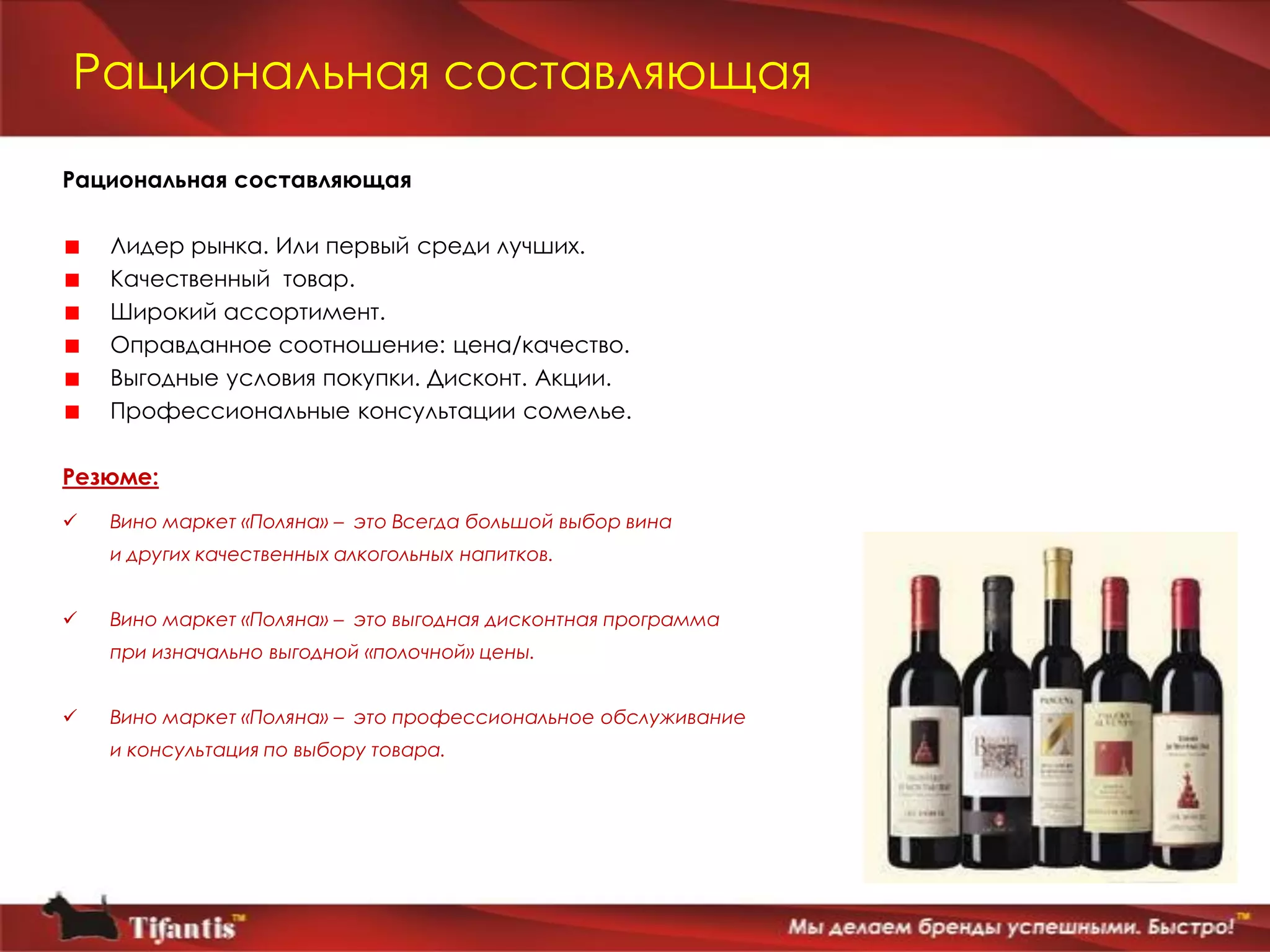 Рациональная составляющая
Рациональная составляющая

    Лидер рынка. Или первый среди лучших.
    Качественный товар.
    Широкий ассортимент.
    Оправданное соотношение: цена/качество.
    Выгодные условия покупки. Дисконт. Акции.
    Профессиональные консультации сомелье.

Резюме:
   Вино маркет «Поляна» – это Всегда большой выбор вина
    и других качественных алкогольных напитков.


   Вино маркет «Поляна» – это выгодная дисконтная программа
    при изначально выгодной «полочной» цены.


   Вино маркет «Поляна» – это профессиональное обслуживание
    и консультация по выбору товара.
 
