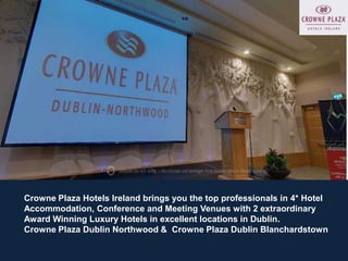 Crowne Plaza Hotels Ireland brings you the top professionals in 4* Hotel
Accommodation, Conference and Meeting Venues with 2 extraordinary
Award Winning Luxury Hotels in excellent locations in Dublin.
Crowne Plaza Dublin Northwood & Crowne Plaza Dublin Blanchardstown
 