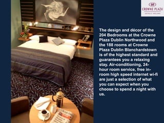 The design and décor of the
204 Bedrooms at the Crowne
Plaza Dublin Northwood and
the 188 rooms at Crowne
Plaza Dublin Blanchardstown
is of the highest standard and
guarantees you a relaxing
stay. Air-conditioning, 24-
hour room service, free in-
room high speed internet wi-fi
are just a selection of what
you can expect when you
choose to spend a night with
us.
 
