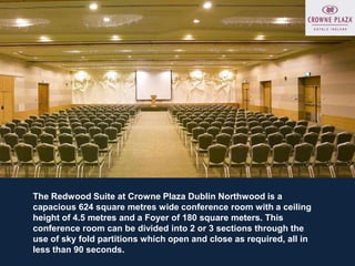The Redwood Suite at Crowne Plaza Dublin Northwood is a
capacious 624 square metres wide conference room with a ceiling
height of 4.5 metres and a Foyer of 180 square meters. This
conference room can be divided into 2 or 3 sections through the
use of sky fold partitions which open and close as required, all in
less than 90 seconds.
 