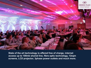 State of the art technology is offered free of charge, internet
access up to 100mb shared line, fibre optic technology, 12sqm
screens, LCD projector, 3phase power outlets and much more.
 