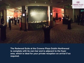 The Redwood Suite at the Crowne Plaza Dublin Northwood
is complete with its own bar and is adjacent to the foyer
area, which is ideal for your private reception on arrival if so
required.
 