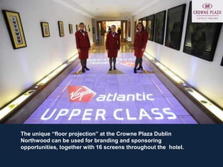 The unique “floor projection” at the Crowne Plaza Dublin
Northwood can be used for branding and sponsoring
opportunities, together with 16 screens throughout the hotel.
 