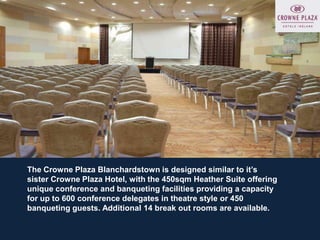 The Crowne Plaza Blanchardstown is designed similar to it’s
sister Crowne Plaza Hotel, with the 450sqm Heather Suite offering
unique conference and banqueting facilities providing a capacity
for up to 600 conference delegates in theatre style or 450
banqueting guests. Additional 14 break out rooms are available.
 