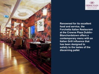 Renowned for its excellent
food and service, the
Forchetta Italian Restaurant
at the Crowne Plaza Dublin-
Blanchardstown offers a
contemporary menu with an
Italian Grill influence that
has been designed to
satisfy to the tastes of the
discerning pallet
 
