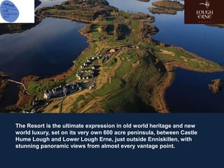 The Resort is the ultimate expression in old world heritage and new
world luxury, set on its very own 600 acre peninsula, between Castle
Hume Lough and Lower Lough Erne, just outside Enniskillen, with
stunning panoramic views from almost every vantage point.
 