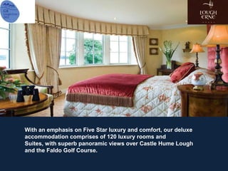 With an emphasis on Five Star luxury and comfort, our deluxe
accommodation comprises of 120 luxury rooms and
Suites, with superb panoramic views over Castle Hume Lough
and the Faldo Golf Course.
 